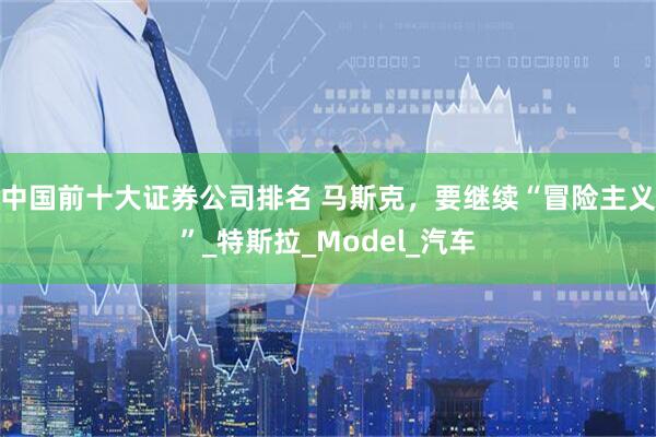 中国前十大证券公司排名 马斯克，要继续“冒险主义”_特斯拉_Model_汽车