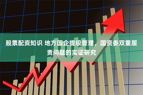 股票配资知识 地方国企提级管理，国资委双重履责问题的实证研究