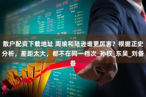 散户配资下载地址 周瑜和陆逊谁更厉害？根据正史分析，差距太大，都不在同一档次_孙权_东吴_刘备