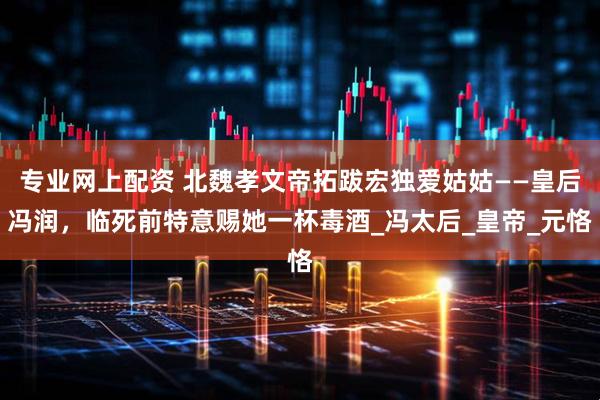 专业网上配资 北魏孝文帝拓跋宏独爱姑姑——皇后冯润，临死前特意赐她一杯毒酒_冯太后_皇帝_元恪