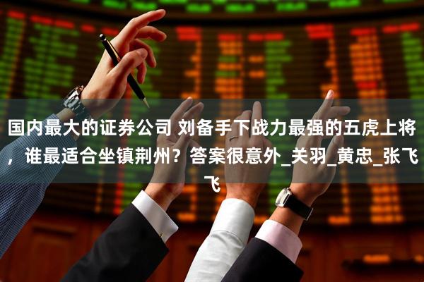 国内最大的证券公司 刘备手下战力最强的五虎上将，谁最适合坐镇荆州？答案很意外_关羽_黄忠_张飞