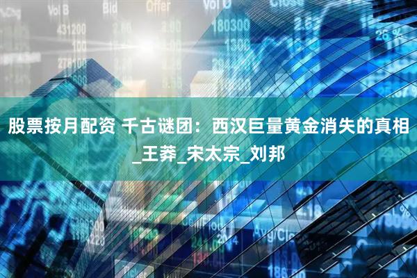 股票按月配资 千古谜团：西汉巨量黄金消失的真相_王莽_宋太宗_刘邦
