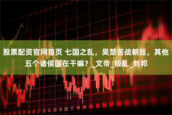股票配资官网首页 七国之乱，吴楚苦战朝廷，其他五个诸侯国在干嘛？_文帝_叛乱_刘邦
