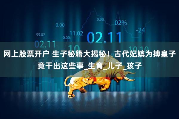 网上股票开户 生子秘籍大揭秘！古代妃嫔为搏皇子竟干出这些事_生育_儿子_孩子