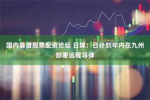 国内靠谱股票配资论坛 日媒：日计划年内在九州部署远程导弹