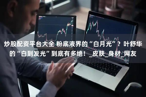 炒股配资平台大全 粉底液界的“白月光”？叶舒华的“白到发光”到底有多绝！_皮肤_身材_网友