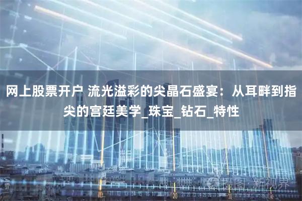 网上股票开户 流光溢彩的尖晶石盛宴：从耳畔到指尖的宫廷美学_珠宝_钻石_特性