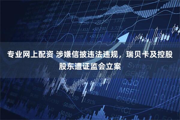 专业网上配资 涉嫌信披违法违规，瑞贝卡及控股股东遭证监会立案