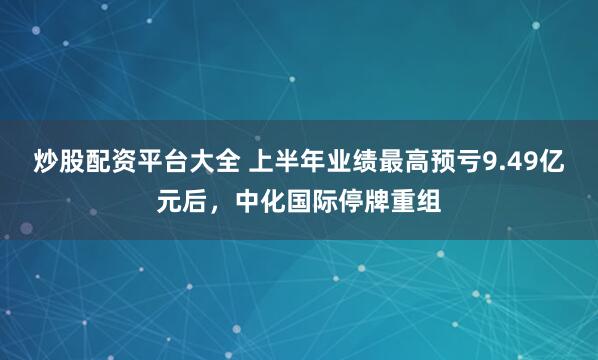炒股配资平台大全 上半年业绩最高预亏9.49亿元后，中化国际停牌重组