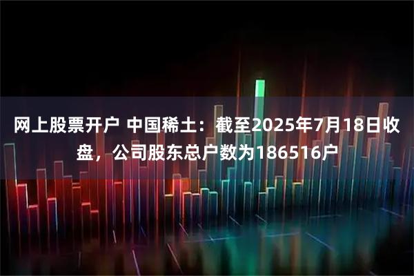网上股票开户 中国稀土：截至2025年7月18日收盘，公司股东总户数为186516户