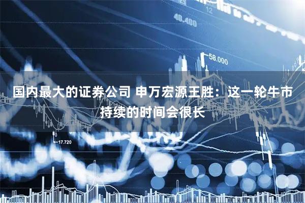 国内最大的证券公司 申万宏源王胜：这一轮牛市持续的时间会很长