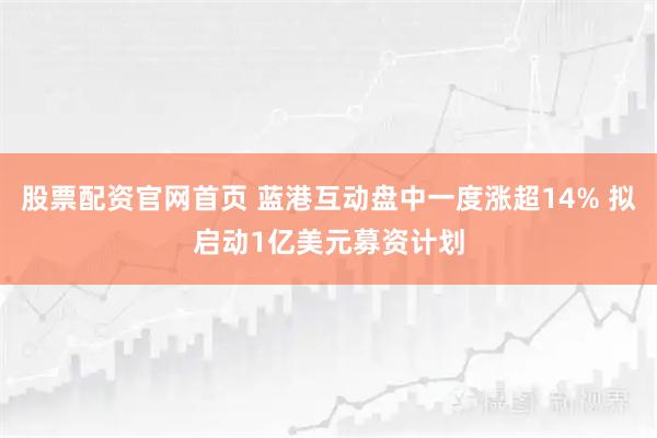 股票配资官网首页 蓝港互动盘中一度涨超14% 拟启动1亿美元募资计划