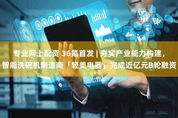 专业网上配资 36氪首发 | 夯实产业能力构建，智能洗碗机制造商「轻美电器」完成近亿元B轮融资