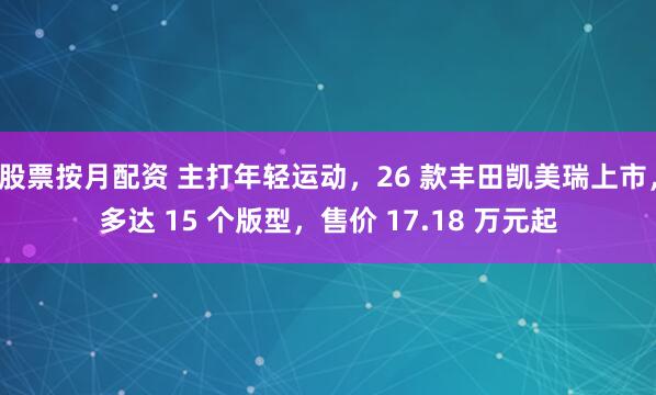 股票按月配资 主打年轻运动，26 款丰田凯美瑞上市，多达 15 个版型，售价 17.18 万元起