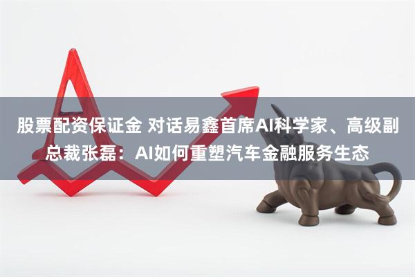 股票配资保证金 对话易鑫首席AI科学家、高级副总裁张磊：AI如何重塑汽车金融服务生态