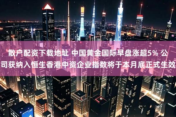 散户配资下载地址 中国黄金国际早盘涨超5% 公司获纳入恒生香港中资企业指数将于本月底正式生效