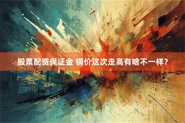 股票配资保证金 铜价这次走高有啥不一样?