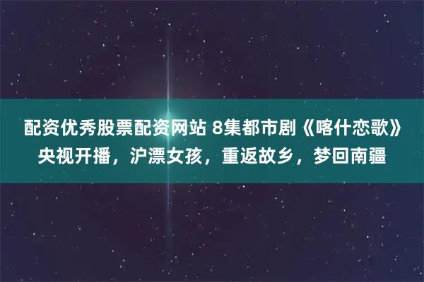 配资优秀股票配资网站 8集都市剧《喀什恋歌》央视开播，沪漂女孩，重返故乡，梦回南疆