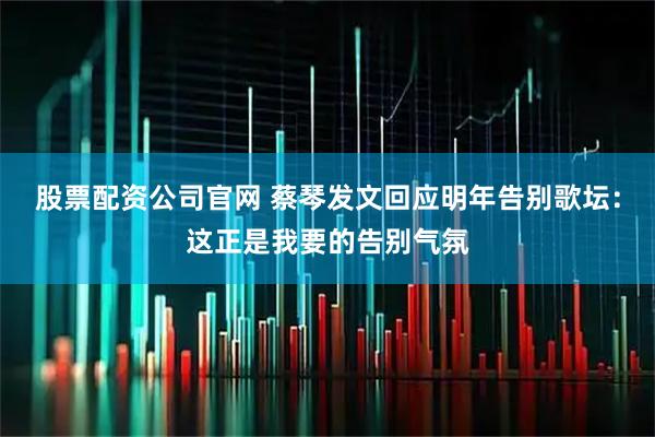 股票配资公司官网 蔡琴发文回应明年告别歌坛：这正是我要的告别气氛