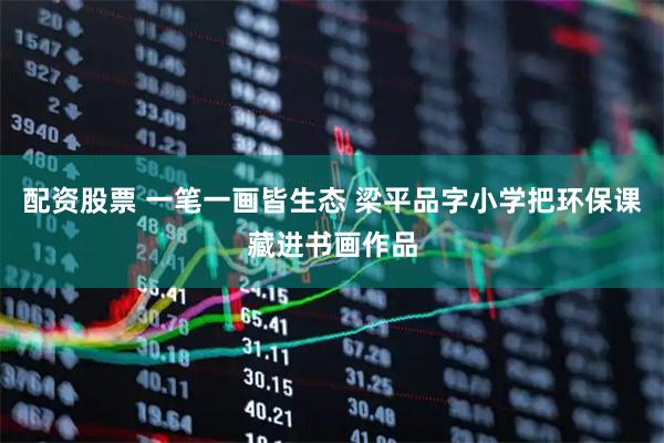 配资股票 一笔一画皆生态 梁平品字小学把环保课藏进书画作品