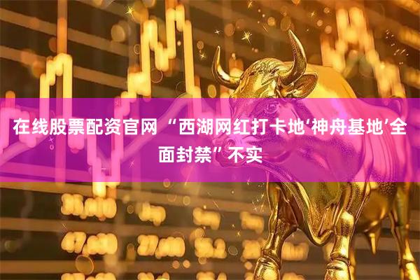在线股票配资官网 “西湖网红打卡地‘神舟基地’全面封禁”不实