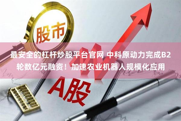 最安全的杠杆炒股平台官网 中科原动力完成B2轮数亿元融资！加速农业机器人规模化应用